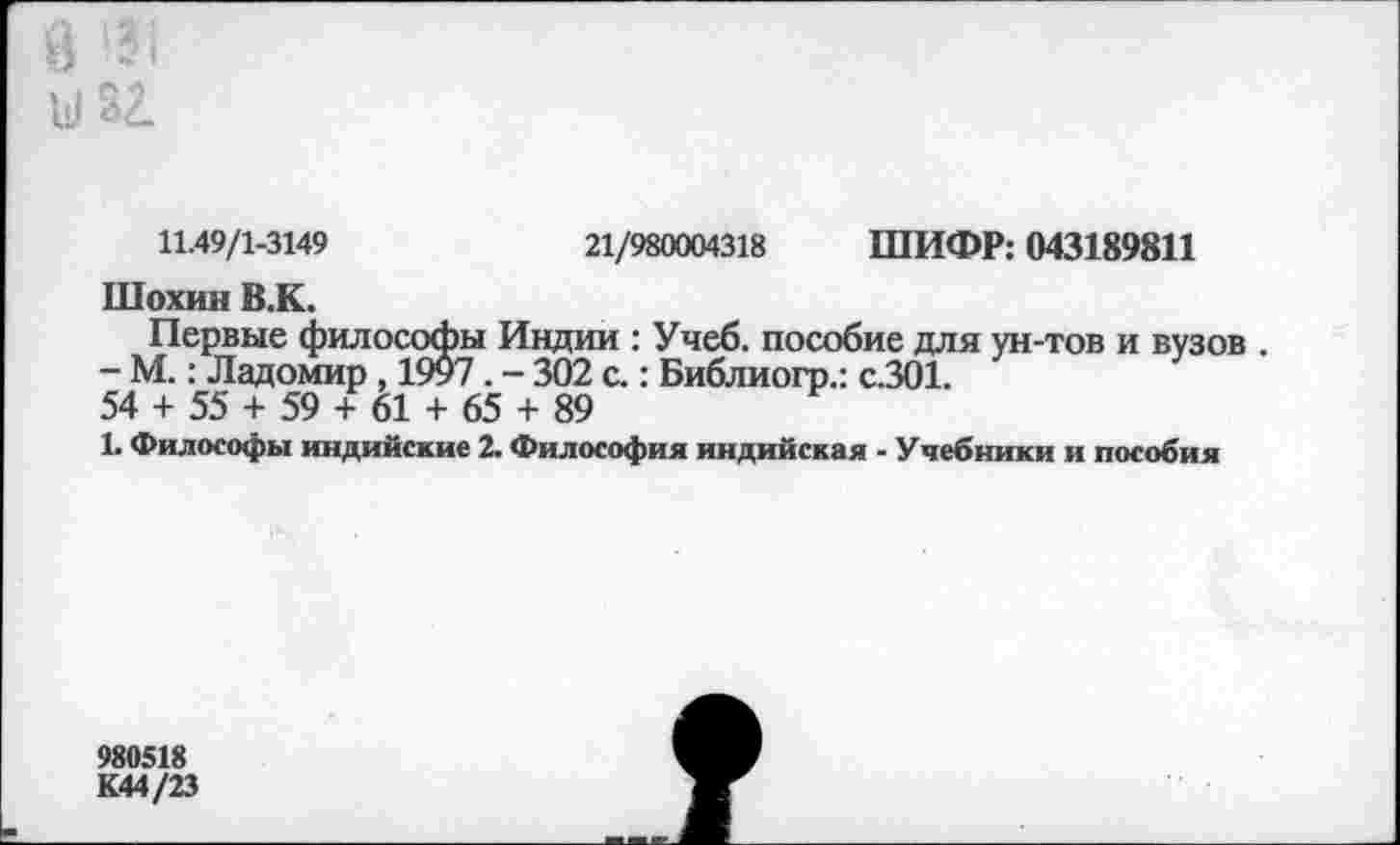 ﻿11.49/1-3149	21/980004318 ШИФР: 043189811
Шохин В.К.
Первые философы Индии : Учеб, пособие для ун-тов и вузов .
- М.: Ладомир , 1997 . - 302 с.: Библиогр.: с.301. 54 + 55 + 59 + 61 + 65 + 89
1. Философы индийские 2. Философия индийская - Учебники и пособия
980518
К44/23